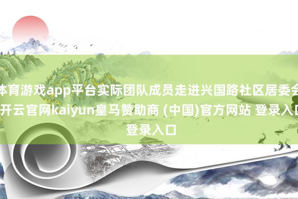 体育游戏app平台实际团队成员走进兴国路社区居委会-开云官网kaiyun皇马赞助商 (中国)官方网站 登录入口