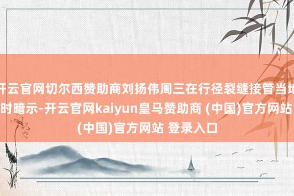 开云官网切尔西赞助商刘扬伟周三在行径裂缝接管当地媒体采访时暗示-开云官网kaiyun皇马赞助商 (中国)官方网站 登录入口