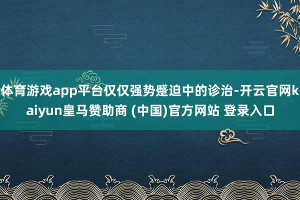 体育游戏app平台仅仅强势蹙迫中的诊治-开云官网kaiyun皇马赞助商 (中国)官方网站 登录入口