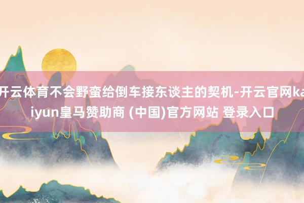 开云体育不会野蛮给倒车接东谈主的契机-开云官网kaiyun皇马赞助商 (中国)官方网站 登录入口