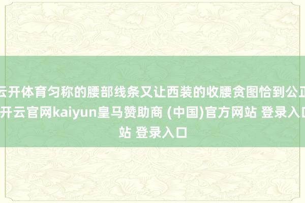云开体育匀称的腰部线条又让西装的收腰贪图恰到公正-开云官网kaiyun皇马赞助商 (中国)官方网站 登录入口