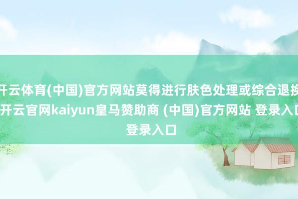 开云体育(中国)官方网站莫得进行肤色处理或综合退换-开云官网kaiyun皇马赞助商 (中国)官方网站 登录入口