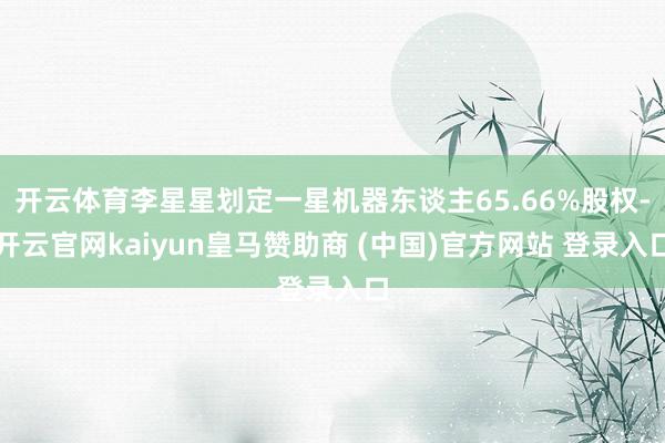 开云体育李星星划定一星机器东谈主65.66%股权-开云官网kaiyun皇马赞助商 (中国)官方网站 登录入口