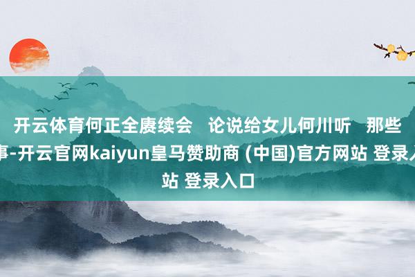 开云体育何正全赓续会   论说给女儿何川听   那些故事-开云官网kaiyun皇马赞助商 (中国)官方网站 登录入口