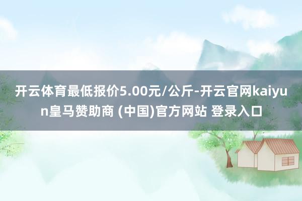 开云体育最低报价5.00元/公斤-开云官网kaiyun皇马赞助商 (中国)官方网站 登录入口