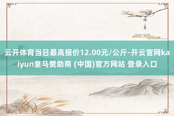 云开体育当日最高报价12.00元/公斤-开云官网kaiyun皇马赞助商 (中国)官方网站 登录入口