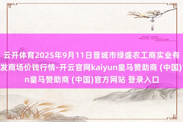 云开体育2025年9月11日晋城市绿盛农工商实业有限公司农副居品批发商场价钱行情-开云官网kaiyun皇马赞助商 (中国)官方网站 登录入口