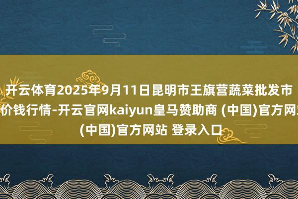 开云体育2025年9月11日昆明市王旗营蔬菜批发市集有限公司价钱行情-开云官网kaiyun皇马赞助商 (中国)官方网站 登录入口