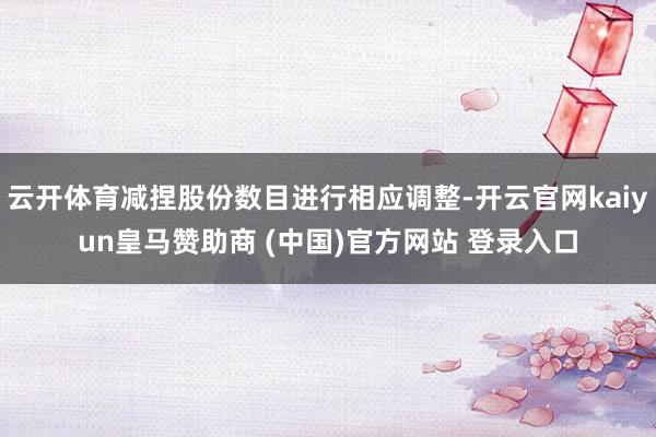 云开体育减捏股份数目进行相应调整-开云官网kaiyun皇马赞助商 (中国)官方网站 登录入口