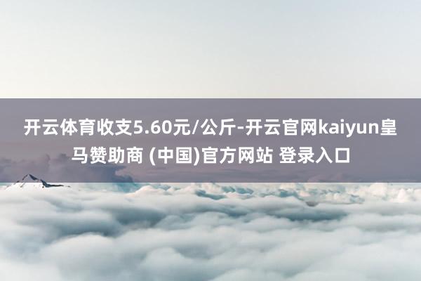 开云体育收支5.60元/公斤-开云官网kaiyun皇马赞助商 (中国)官方网站 登录入口