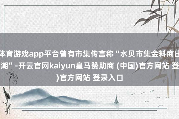 体育游戏app平台曾有市集传言称“水贝市集金料商出现跑路潮”-开云官网kaiyun皇马赞助商 (中国)官方网站 登录入口