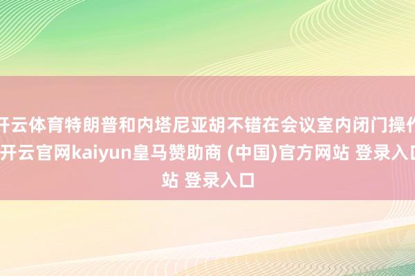 开云体育特朗普和内塔尼亚胡不错在会议室内闭门操作-开云官网kaiyun皇马赞助商 (中国)官方网站 登录入口
