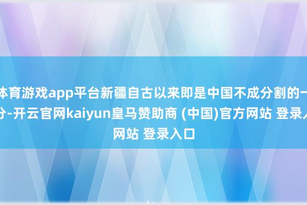 体育游戏app平台新疆自古以来即是中国不成分割的一部分-开云官网kaiyun皇马赞助商 (中国)官方网站 登录入口