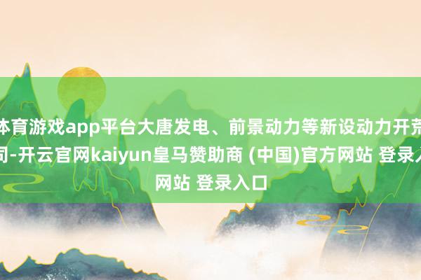 体育游戏app平台大唐发电、前景动力等新设动力开荒公司-开云官网kaiyun皇马赞助商 (中国)官方网站 登录入口