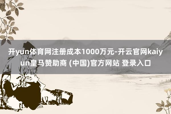 开yun体育网注册成本1000万元-开云官网kaiyun皇马赞助商 (中国)官方网站 登录入口