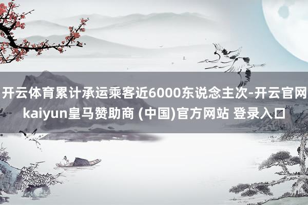 开云体育累计承运乘客近6000东说念主次-开云官网kaiyun皇马赞助商 (中国)官方网站 登录入口