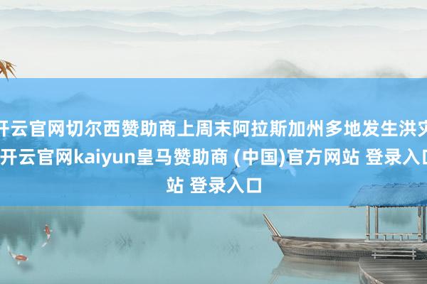 开云官网切尔西赞助商上周末阿拉斯加州多地发生洪灾-开云官网kaiyun皇马赞助商 (中国)官方网站 登录入口