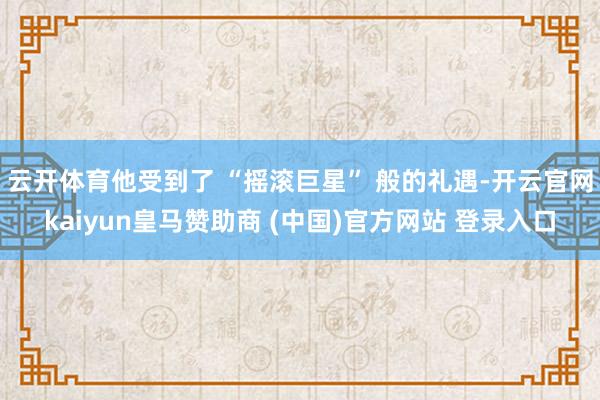 云开体育他受到了 “摇滚巨星” 般的礼遇-开云官网kaiyun皇马赞助商 (中国)官方网站 登录入口