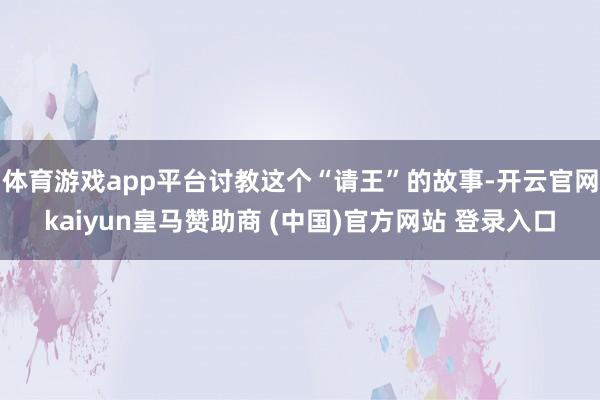 体育游戏app平台讨教这个“请王”的故事-开云官网kaiyun皇马赞助商 (中国)官方网站 登录入口