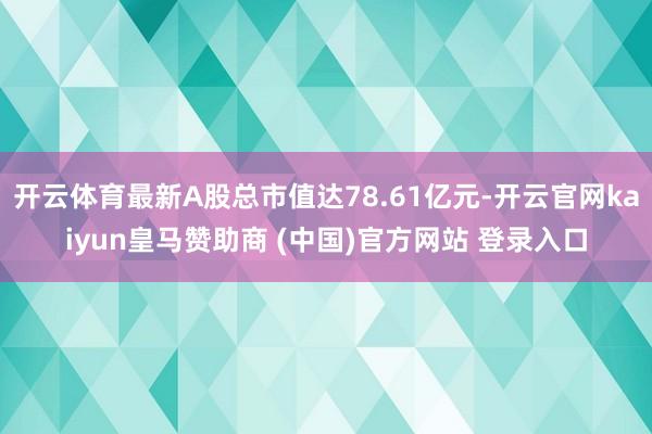 开云体育最新A股总市值达78.61亿元-开云官网kaiyun皇马赞助商 (中国)官方网站 登录入口