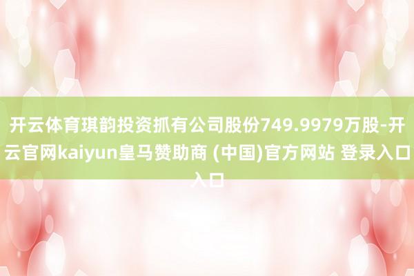开云体育琪韵投资抓有公司股份749.9979万股-开云官网kaiyun皇马赞助商 (中国)官方网站 登录入口