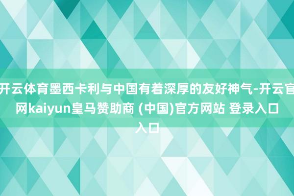 开云体育墨西卡利与中国有着深厚的友好神气-开云官网kaiyun皇马赞助商 (中国)官方网站 登录入口