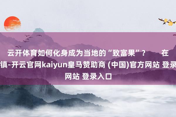 云开体育如何化身成为当地的“致富果”? 在覃斗镇-开云官网kaiyun皇马赞助商 (中国)官方网站 登录入口