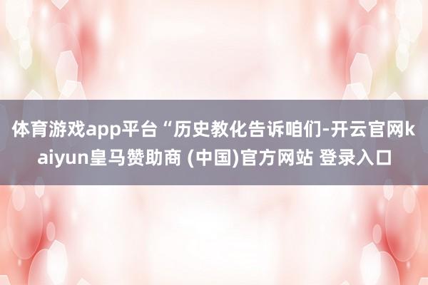 体育游戏app平台 “历史教化告诉咱们-开云官网kaiyun皇马赞助商 (中国)官方网站 登录入口