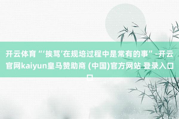 开云体育 “‘挨骂’在规培过程中是常有的事”-开云官网kaiyun皇马赞助商 (中国)官方网站 登录入口