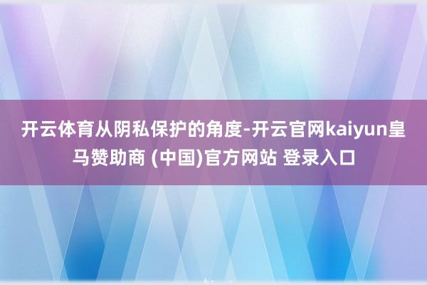 开云体育　　从阴私保护的角度-开云官网kaiyun皇马赞助商 (中国)官方网站 登录入口