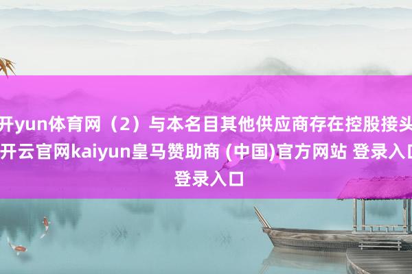 开yun体育网(2)与本名目其他供应商存在控股接头-开云官网kaiyun皇马赞助商 (中国)官方网站 登录入口