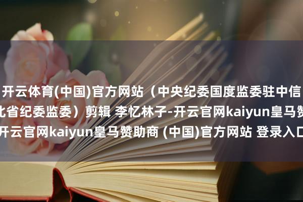开云体育(中国)官方网站（中央纪委国度监委驻中信集团纪检监察组、河北省纪委监委）剪辑 李忆林子-开云官网kaiyun皇马赞助商 (中国)官方网站 登录入口