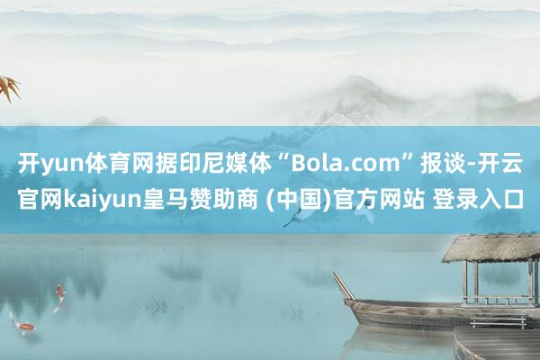 开yun体育网据印尼媒体“Bola.com”报谈-开云官网kaiyun皇马赞助商 (中国)官方网站 登录入口