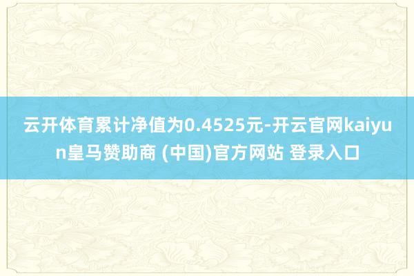 云开体育累计净值为0.4525元-开云官网kaiyun皇马赞助商 (中国)官方网站 登录入口