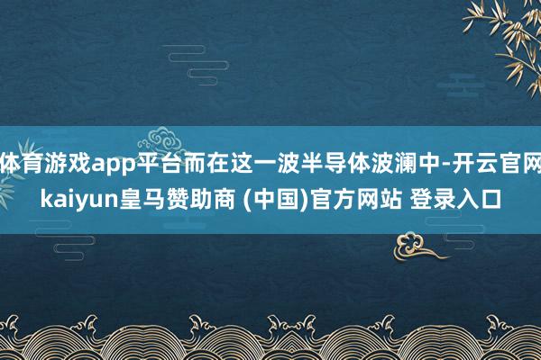 体育游戏app平台而在这一波半导体波澜中-开云官网kaiyun皇马赞助商 (中国)官方网站 登录入口