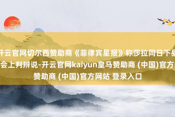开云官网切尔西赞助商《菲律宾星报》称莎拉同日下昼在另一场记者会上判辨说-开云官网kaiyun皇马赞助商 (中国)官方网站 登录入口