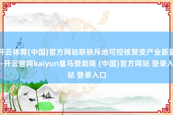 开云体育(中国)官方网站联袂斥地可控核聚变产业新蓝海-开云官网kaiyun皇马赞助商 (中国)官方网站 登录入口