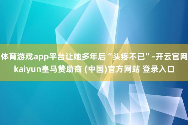 体育游戏app平台让她多年后“头疼不已”-开云官网kaiyun皇马赞助商 (中国)官方网站 登录入口