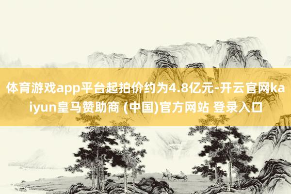 体育游戏app平台起拍价约为4.8亿元-开云官网kaiyun皇马赞助商 (中国)官方网站 登录入口