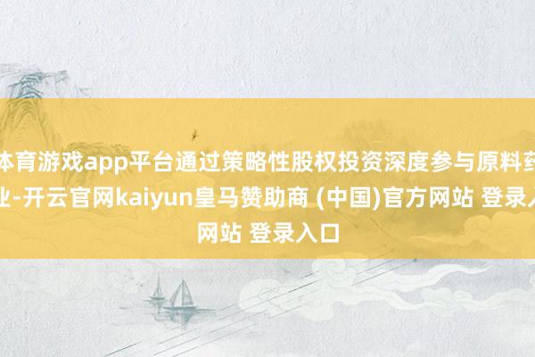 体育游戏app平台通过策略性股权投资深度参与原料药产业-开云官网kaiyun皇马赞助商 (中国)官方网站 登录入口