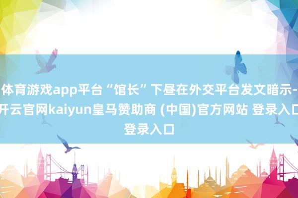 体育游戏app平台“馆长”下昼在外交平台发文暗示-开云官网kaiyun皇马赞助商 (中国)官方网站 登录入口