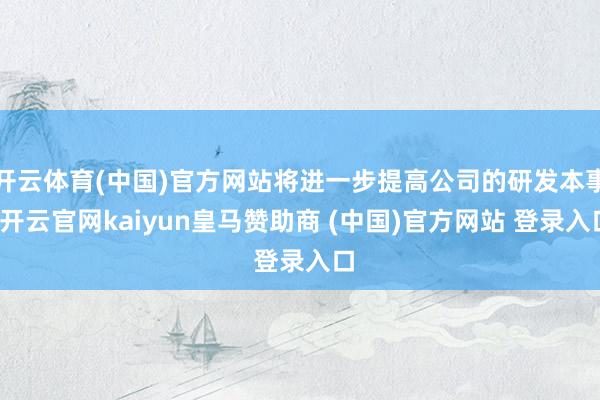 开云体育(中国)官方网站将进一步提高公司的研发本事-开云官网kaiyun皇马赞助商 (中国)官方网站 登录入口