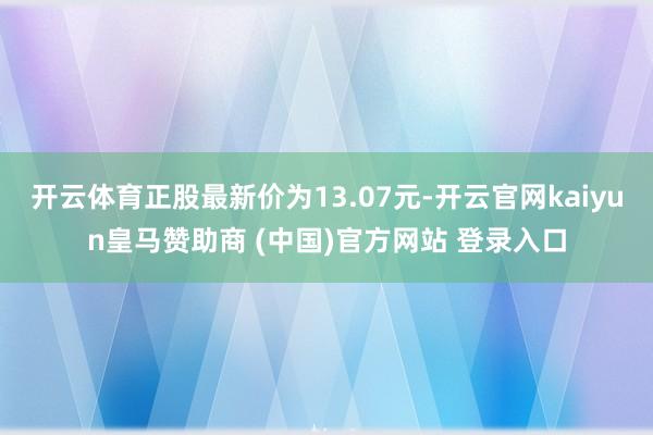 开云体育正股最新价为13.07元-开云官网kaiyun皇马赞助商 (中国)官方网站 登录入口