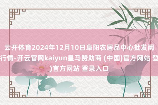 云开体育2024年12月10日阜阳农居品中心批发阛阓价钱行情-开云官网kaiyun皇马赞助商 (中国)官方网站 登录入口