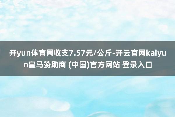开yun体育网收支7.57元/公斤-开云官网kaiyun皇马赞助商 (中国)官方网站 登录入口