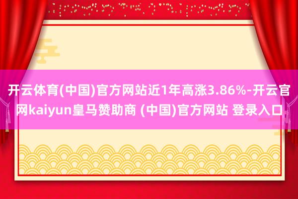 开云体育(中国)官方网站近1年高涨3.86%-开云官网kaiyun皇马赞助商 (中国)官方网站 登录入口