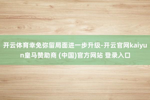开云体育幸免弥留局面进一步升级-开云官网kaiyun皇马赞助商 (中国)官方网站 登录入口