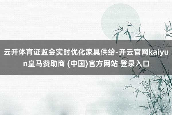 云开体育证监会实时优化家具供给-开云官网kaiyun皇马赞助商 (中国)官方网站 登录入口