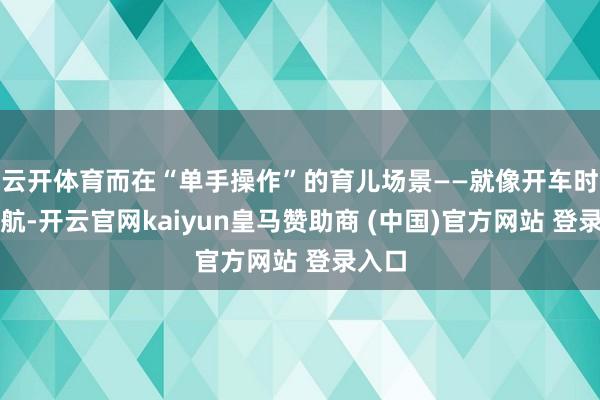 云开体育而在“单手操作”的育儿场景——就像开车时看导航-开云官网kaiyun皇马赞助商 (中国)官方网站 登录入口