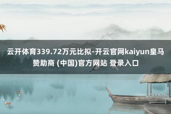 云开体育339.72万元比拟-开云官网kaiyun皇马赞助商 (中国)官方网站 登录入口